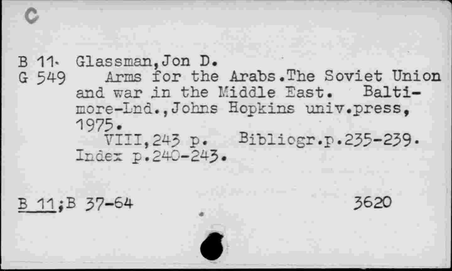 ﻿B 11- Glassman, Jon D.
G 549 Arms for the Arabs.The Soviet Union and war in the Kiddle East. Baltimore-Ind., Johns Hopkins univ.press, 1975.
VIII,243 p.	Bibliogr.p.235-239-
Index p.240-243.
B 37-64
3620